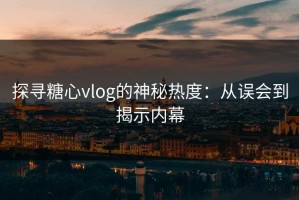 探寻糖心vlog的神秘热度：从误会到揭示内幕