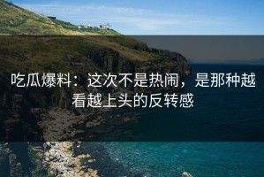 吃瓜爆料：这次不是热闹，是那种越看越上头的反转感