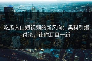 吃瓜入口短视频的新风向：黑料引爆讨论，让你耳目一新