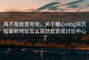 真不是故意夸张，关于糖心vlog网页版最新地址怎么突然就变成讨论中心了