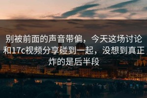 别被前面的声音带偏，今天这场讨论和17c视频分享碰到一起，没想到真正炸的是后半段