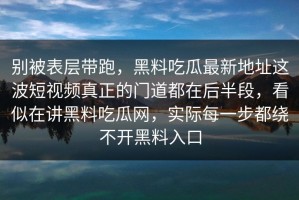 别被表层带跑，黑料吃瓜最新地址这波短视频真正的门道都在后半段，看似在讲黑料吃瓜网，实际每一步都绕不开黑料入口