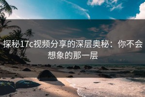 探秘17c视频分享的深层奥秘：你不会想象的那一层