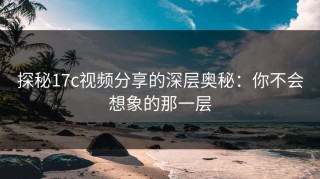 探秘17c视频分享的深层奥秘：你不会想象的那一层