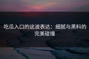 吃瓜入口的这波表达：细腻与黑料的完美碰撞