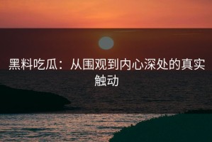 黑料吃瓜：从围观到内心深处的真实触动