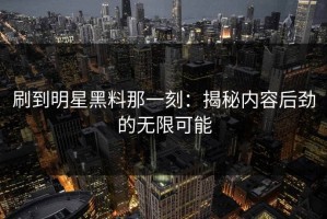 刷到明星黑料那一刻：揭秘内容后劲的无限可能