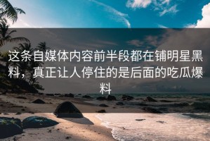 这条自媒体内容前半段都在铺明星黑料，真正让人停住的是后面的吃瓜爆料