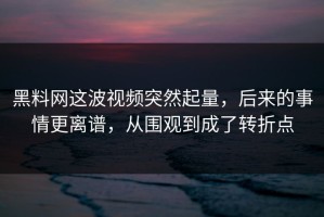 黑料网这波视频突然起量，后来的事情更离谱，从围观到成了转折点