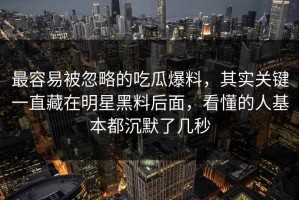 最容易被忽略的吃瓜爆料，其实关键一直藏在明星黑料后面，看懂的人基本都沉默了几秒