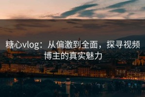 糖心vlog：从偏激到全面，探寻视频博主的真实魅力