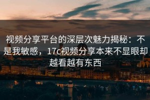视频分享平台的深层次魅力揭秘：不是我敏感，17c视频分享本来不显眼却越看越有东西