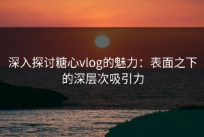 深入探讨糖心vlog的魅力：表面之下的深层次吸引力
