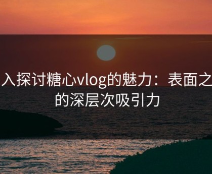 深入探讨糖心vlog的魅力：表面之下的深层次吸引力