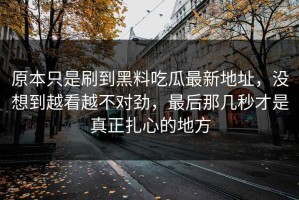 原本只是刷到黑料吃瓜最新地址，没想到越看越不对劲，最后那几秒才是真正扎心的地方