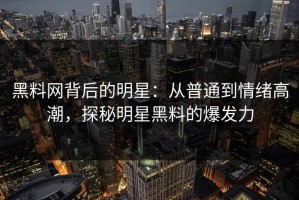 黑料网背后的明星：从普通到情绪高潮，探秘明星黑料的爆发力