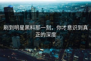刷到明星黑料那一刻，你才意识到真正的深度