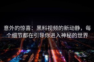 意外的惊喜：黑料视频的新动静，每个细节都在引导你进入神秘的世界