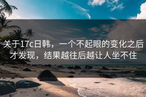 关于17c日韩，一个不起眼的变化之后才发现，结果越往后越让人坐不住
