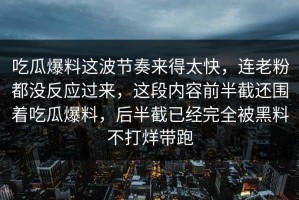 吃瓜爆料这波节奏来得太快，连老粉都没反应过来，这段内容前半截还围着吃瓜爆料，后半截已经完全被黑料不打烊带跑