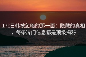 17c日韩被忽略的那一面：隐藏的真相，每条冷门信息都是顶级揭秘