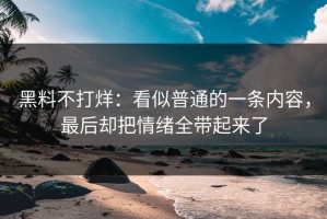黑料不打烊：看似普通的一条内容，最后却把情绪全带起来了