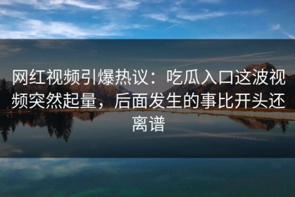 网红视频引爆热议：吃瓜入口这波视频突然起量，后面发生的事比开头还离谱