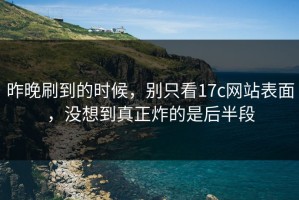 昨晚刷到的时候，别只看17c网站表面，没想到真正炸的是后半段