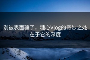 别被表面骗了，糖心Vlog的奇妙之处在于它的深度