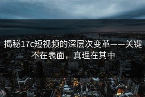揭秘17c短视频的深层次变革——关键不在表面，真理在其中