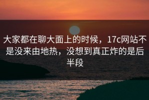 大家都在聊大面上的时候，17c网站不是没来由地热，没想到真正炸的是后半段