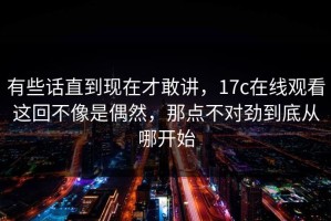 有些话直到现在才敢讲，17c在线观看这回不像是偶然，那点不对劲到底从哪开始