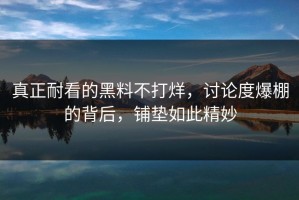 真正耐看的黑料不打烊，讨论度爆棚的背后，铺垫如此精妙