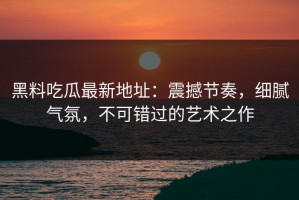 黑料吃瓜最新地址：震撼节奏，细腻气氛，不可错过的艺术之作