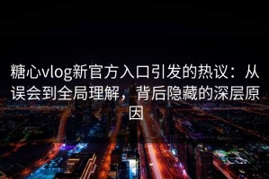 糖心vlog新官方入口引发的热议：从误会到全局理解，背后隐藏的深层原因