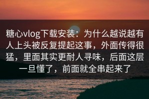 糖心vlog下载安装：为什么越说越有人上头被反复提起这事，外面传得很猛，里面其实更耐人寻味，后面这层一旦懂了，前面就全串起来了