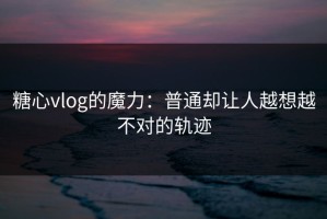 糖心vlog的魔力：普通却让人越想越不对的轨迹