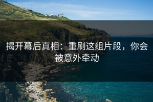 揭开幕后真相：重刷这组片段，你会被意外牵动