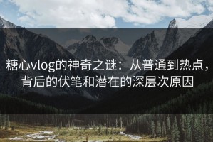 糖心vlog的神奇之谜：从普通到热点，背后的伏笔和潜在的深层次原因