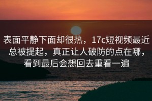 表面平静下面却很热，17c短视频最近总被提起，真正让人破防的点在哪，看到最后会想回去重看一遍