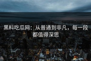 黑料吃瓜网：从普通到非凡，每一段都值得深思