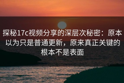 探秘17c视频分享的深层次秘密：原本以为只是普通更新，原来真正关键的根本不是表面