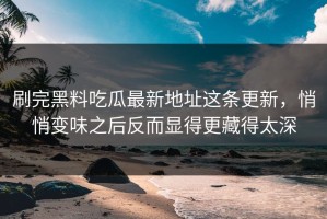 刷完黑料吃瓜最新地址这条更新，悄悄变味之后反而显得更藏得太深