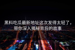 黑料吃瓜最新地址这次发得太轻了，带你深入揭秘背后的故事