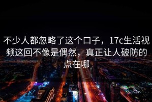 不少人都忽略了这个口子，17c生活视频这回不像是偶然，真正让人破防的点在哪
