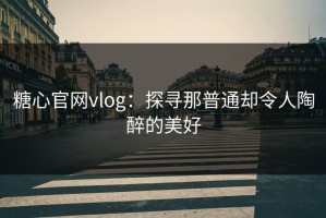 糖心官网vlog：探寻那普通却令人陶醉的美好