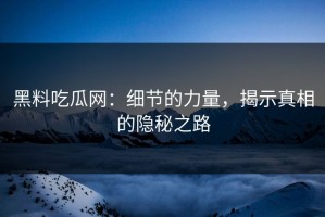 黑料吃瓜网：细节的力量，揭示真相的隐秘之路