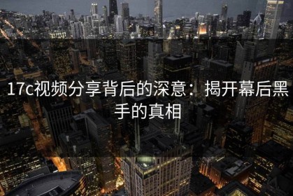 17c视频分享背后的深意：揭开幕后黑手的真相