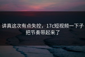 讲真这次有点失控，17c短视频一下子把节奏带起来了