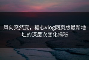 风向突然变，糖心vlog网页版最新地址的深层次变化揭秘